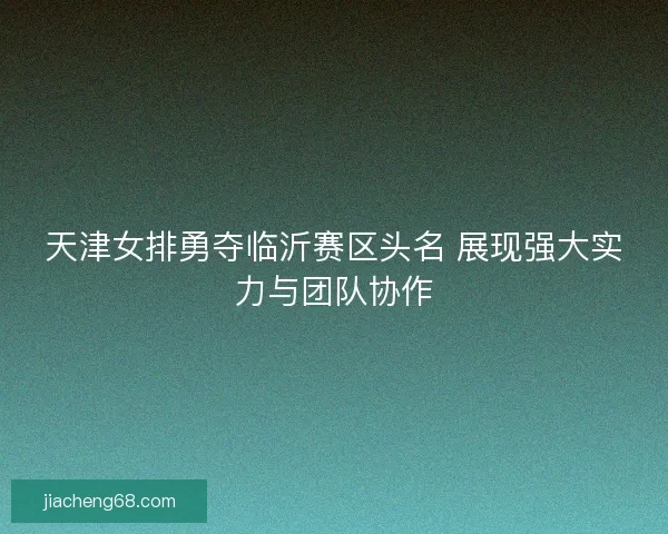 天津女排勇夺临沂赛区头名 展现强大实力与团队协作