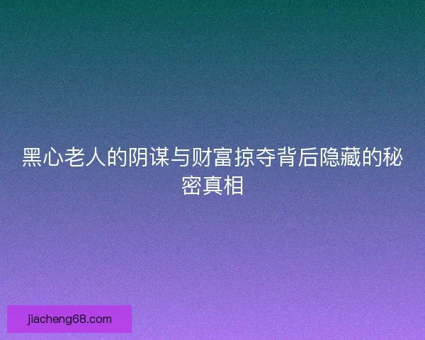黑心老人的阴谋与财富掠夺背后隐藏的秘密真相