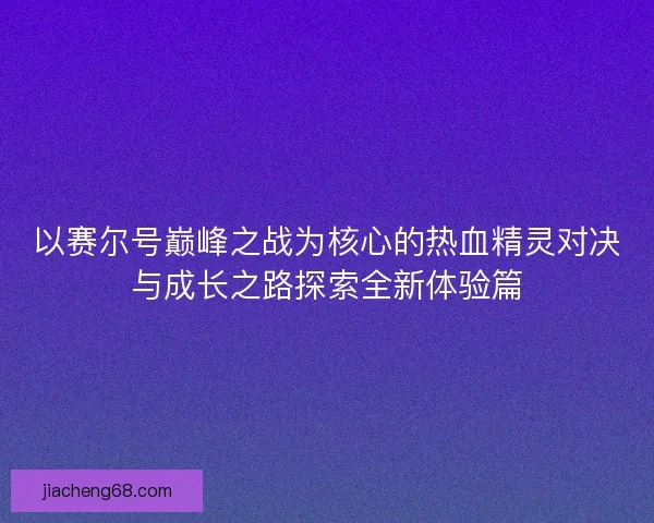 以赛尔号巅峰之战为核心的热血精灵对决与成长之路探索全新体验篇