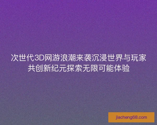 次世代3D网游浪潮来袭沉浸世界与玩家共创新纪元探索无限可能体验