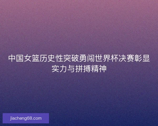 中国女篮历史性突破勇闯世界杯决赛彰显实力与拼搏精神