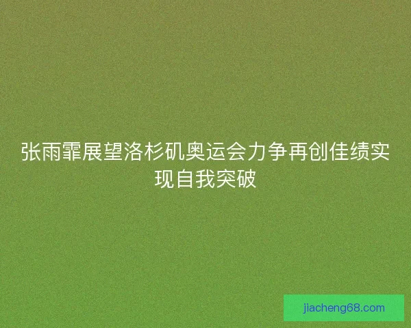 张雨霏展望洛杉矶奥运会力争再创佳绩实现自我突破