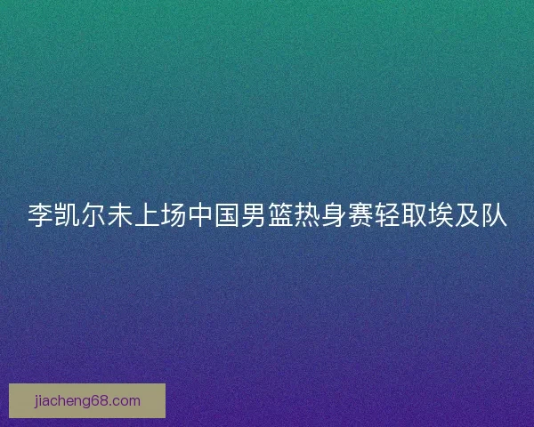 李凯尔未上场中国男篮热身赛轻取埃及队