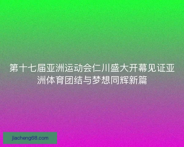 第十七届亚洲运动会仁川盛大开幕见证亚洲体育团结与梦想同辉新篇 第十七届亚洲运动会仁川盛大开幕见证亚洲体育团结与梦想同辉新篇