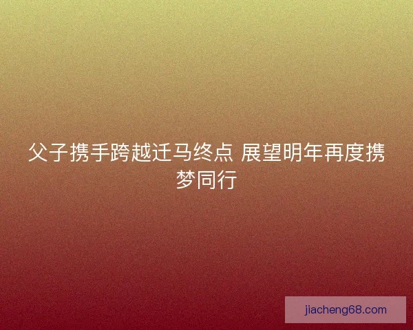 父子携手跨越迁马终点 展望明年再度携梦同行