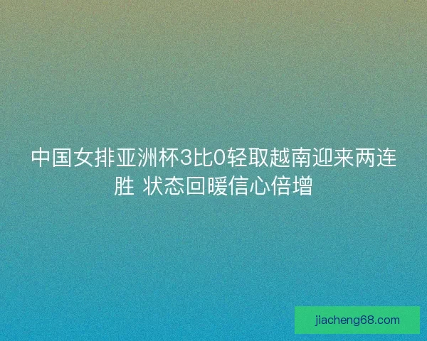 中国女排亚洲杯3比0轻取越南迎来两连胜 状态回暖信心倍增