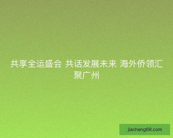 共享全运盛会 共话发展未来 海外侨领汇聚广州