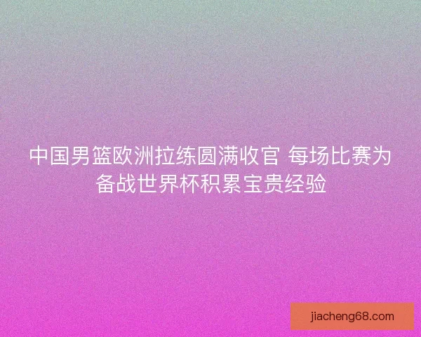 中国男篮欧洲拉练圆满收官 每场比赛为备战世界杯积累宝贵经验