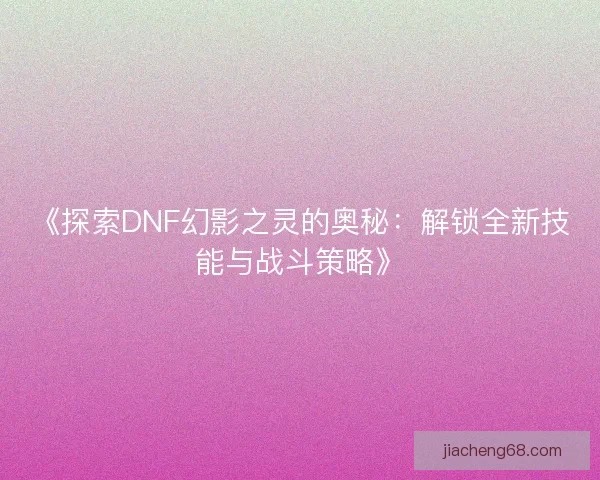 《探索DNF幻影之灵的奥秘:解锁全新技能与战斗策略》 《探索DNF幻影之灵的奥秘:解锁全新技能与战斗策略》